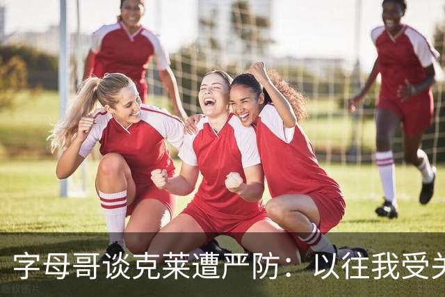 字母哥谈克莱遭严防：以往我受关注，如今他也独木难支